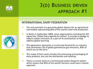 3( D ) B USINESS                    DRIVEN
                                     APPROACH                  #1

INTERNATIONAL DAIRY FEDERATION
   The only example of a genuinely global alliance for an agricultural 
   commodity representing 86% of the world’s total milk production.
   In Berlin in September 2009, seven organisations including the IDF, 
   signed the ‘Global Dairy Agenda for Action’. It includes A pledge to 
   reduce carbon emissions as a part of its contribution to help 
   address global warming. 
   The agreement represents a crucial step forward for an industry 
   that contributes 3% of global greenhouse gas emissions, 80% of 
   which are on the farm. 
   The scope of their work includes the processing and packaging of 
   dairy products, but not the distribution and retailing.
   There is current work on a harmonised carbon footprint system 
   which means that 85% of the world’s farmers could have a shared 
   approach.
 