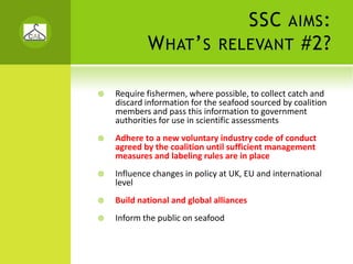 SSC     AIMS :
        W HAT ’ S          RELEVANT              #2?

Require fishermen, where possible, to collect catch and 
discard information for the seafood sourced by coalition 
members and pass this information to government 
authorities for use in scientific assessments
Adhere to a new voluntary industry code of conduct 
agreed by the coalition until sufficient management 
measures and labeling rules are in place
Influence changes in policy at UK, EU and international 
level
Build national and global alliances
Inform the public on seafood
 