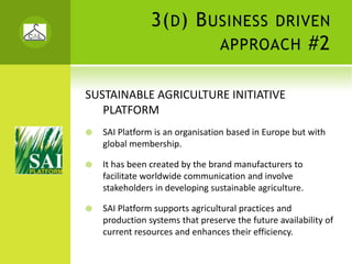 3( D ) B USINESS                DRIVEN
                                 APPROACH                #2

SUSTAINABLE AGRICULTURE INITIATIVE 
   PLATFORM
   SAI Platform is an organisation based in Europe but with 
   global membership.

   It has been created by the brand manufacturers to 
   facilitate worldwide communication and involve 
   stakeholders in developing sustainable agriculture.

   SAI Platform supports agricultural practices and 
   production systems that preserve the future availability of 
   current resources and enhances their efficiency.
 