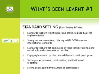 W HAT ’ S BEEN LEARNT #1

STANDARD SETTING (from Twenty Fifty Ltd)
   Standards that are realistic clear and provide a good basis for 
   implementation
   Strong normative content, relating to UN, OECD or other 
   international standards
   Standards that are not dominated by legal considerations alone 
   – as simple and as concrete as possible
   Engaging interested parties beyond the core participant group
   Setting expectations on participation, verification and 
   reporting
   Strong public commitments from all stakeholders
 