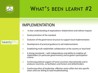 W HAT ’ S BEEN LEARNT #2

IMPLEMENTATION
  A clear understanding of expectations related direct and indirect impacts

  Good promotion of the standard

  Evolution of the governance structure to support local implementation

  Development of practical guidance to aid implementation

  Establishing multi‐stakeholder collaboration at the country or local level

  A strong secretariat – with independence and ability to mobilise all 
  stakeholders (in particular governments) and to govern participation 
  criteria

  Continuing political support of home countries internationally and in 
  producer countries, as facilitators and honest and skilled brokers

  Continuing ethos of leadership: effective sector pillars but also specific 
  actors who are willing to lead troubleshooting.
 