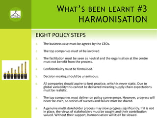 W HAT ’ S BEEN LEARNT #3
                    HARMONISATION
EIGHT POLICY STEPS
1.   The business case must be agreed by the CEOs.

2.   The top companies must all be involved.

3.   The facilitation must be seen as neutral and the organisation at the centre 
     must not benefit from the process.

4.   Confidentiality must be formalised.

5.   Decision making should be unanimous.

6.   All companies should aspire to best practice, which is never static. Due to 
     global variability this cannot be delivered meaning supply chain expectations 
     must be realistic.

7.   The top companies must deliver on policy convergence. However, progress will 
     never be even, so stories of success and failure must be shared.

8.   A genuine multi stakeholder process may slow progress significantly. If it is not 
     in place, the views of stakeholders must be sought and their contribution 
     valued. Without their support, harmonisation will itself be slowed. 
 