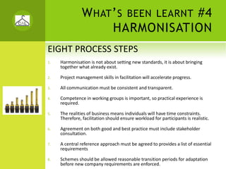 W HAT ’ S BEEN LEARNT #4
                      HARMONISATION
EIGHT PROCESS STEPS
1.   Harmonisation is not about setting new standards, it is about bringing 
     together what already exist. 

2.   Project management skills in facilitation will accelerate progress.

3.   All communication must be consistent and transparent.

4.   Competence in working groups is important, so practical experience is 
     required.

5.   The realities of business means individuals will have time constraints. 
     Therefore, facilitation should ensure workload for participants is realistic.

6.   Agreement on both good and best practice must include stakeholder 
     consultation.

7.   A central reference approach must be agreed to provides a list of essential 
     requirements

8.   Schemes should be allowed reasonable transition periods for adaptation 
     before new company requirements are enforced.
 
