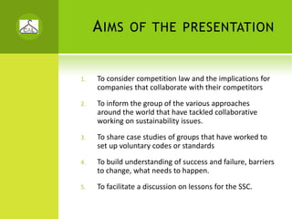 A IMS     OF THE PRESENTATION


1.   To consider competition law and the implications for 
     companies that collaborate with their competitors
2.   To inform the group of the various approaches 
     around the world that have tackled collaborative 
     working on sustainability issues. 
3.   To share case studies of groups that have worked to 
     set up voluntary codes or standards
4.   To build understanding of success and failure, barriers 
     to change, what needs to happen.
5.   To facilitate a discussion on lessons for the SSC.
 
