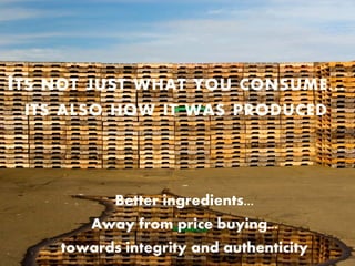 I TS   NOT JUST WHAT YOU CONSUME ...
  ITS ALSO HOW IT WAS PRODUCED




               Better ingredients...
            Away from price buying...
        towards integrity and authenticity
 