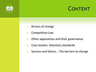 C ONTENT

1.   Drivers of change
2.   Competition Law
3.   Other approaches and their governance
4.   Case studies: Voluntary standards
5.   Success and failure... The barriers to change
 