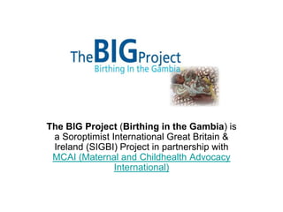 The BIG Project (Birthing in the Gambia) is
a Soroptimist International Great Britain &
Ireland (SIGBI) Project in partnership with
MCAI (Maternal and Childhealth Advocacy
International)

 