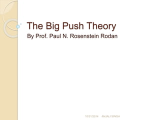The Big Push Theory 
By Prof. Paul N. Rosenstein Rodan 
10/31/2014 ANJALI SINGH 
 