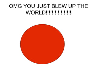 OMG YOU JUST BLEW UP THE WORLD!!!!!!!!!!!!!!!!!
