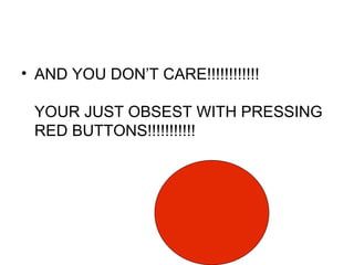 AND YOU DON’T CARE!!!!!!!!!!!! YOUR JUST OBSEST WITH PRESSING RED BUTTONS!!!!!!!!!!!