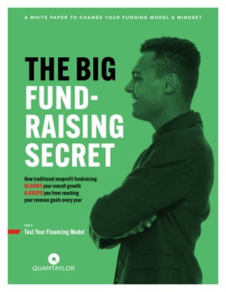 THE BIG
FUND-
RAISING
SECRET
A W H I T E PA P E R T O C H A N G E YO U R F U N D I N G M O D E L & M I N D S E T
Test Your Financing Model
PAGE 8
Howtraditional nonprofit fundraising
BLOCKS your overall growth
& KEEPS you from reaching
your revenue goals everyyear
 