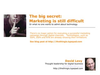 The big secret:  Marketing is still difficult  Or what no one wants to admit about technology There’s no magic potion for executing a successful marketing campaign through digital channels.  Technologies, such as SSPs, DSPs and RTB are already showing their limitations See blog post at http://thethingis.typepad.com David Levy   Thought leadership for digital business [email_address] http://thethingis.typepad.com 
