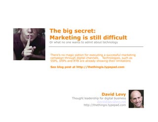 The big secret:
Marketing is still difficult
Or what no one wants to admit about technology



There’s no magic potion for executing a successful marketing
campaign through digital channels. Technologies, such as
SSPs, DSPs and RTB are already showing their limitations

See blog post at http://thethingis.typepad.com




                                    David Levy
               Thought leadership for digital business
                                david@davidlevy.net
                      http://thethingis.typepad.com
 