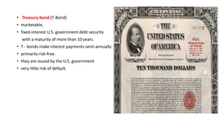• Treasury bond (T-Bond)
• marketable,
• fixed-interest U.S. government debt security
with a maturity of more than 10 years.
• T - bonds make interest payments semi-annually
• primarily risk-free.
• they are issued by the U.S. government
• very little risk of default.
 