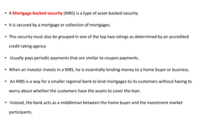 • A Mortgage-backed security (MBS) is a type of asset-backed security
• It is secured by a mortgage or collection of mortgages.
• This security must also be grouped in one of the top two ratings as determined by an accredited
credit rating agency
• Usually pays periodic payments that are similar to coupon payments.
• When an investor invests in a MBS, he is essentially lending money to a home buyer or business.
• An MBS is a way for a smaller regional bank to lend mortgages to its customers without having to
worry about whether the customers have the assets to cover the loan.
• Instead, the bank acts as a middleman between the home buyer and the investment market
participants.
 