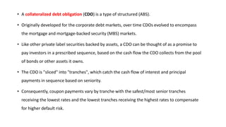 • A collateralized debt obligation (CDO) is a type of structured (ABS).
• Originally developed for the corporate debt markets, over time CDOs evolved to encompass
the mortgage and mortgage-backed security (MBS) markets.
• Like other private label securities backed by assets, a CDO can be thought of as a promise to
pay investors in a prescribed sequence, based on the cash flow the CDO collects from the pool
of bonds or other assets it owns.
• The CDO is "sliced" into "tranches", which catch the cash flow of interest and principal
payments in sequence based on seniority.
• Consequently, coupon payments vary by tranche with the safest/most senior tranches
receiving the lowest rates and the lowest tranches receiving the highest rates to compensate
for higher default risk.
 