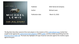 Publisher W.W. Norton & Company
Author Michael Lewis
Publication date March 15, 2010
The Big Short describes several of the main players in the creation of the credit default swap market that
sought to bet against the collateralized debt obligation (CDO) bubble and thus ended up profiting from the
financial crisis of 2007–08. The book also highlights the type of person who bets against the market or goes
against the grain.
 