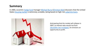 Summary
In 2005, eccentric hedge fund manager Michael Burry (Christian Bale) discovers that the United
States housing market is extremely unstable, being based on high-risk subprime loans.
Anticipating that the market will collapse in
2007, as interest rates would rise from
adjustable-rate mortgages, he envisions an
opportunity to profit.
 