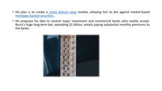 • His plan is to create a credit default swap market, allowing him to bet against market-based
mortgage-backed securities .
• He proposes his idea to several major investment and commercial banks who readily accept.
Burry's huge long-term bet, exceeding $1 billion, entails paying substantial monthly premiums to
the banks.
 