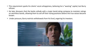 • This requirement sparks his clients' vocal unhappiness, believing he is "wasting" capital, but Burry
refuses.
• He later discovers that the banks collude with a major bond-rating company to maintain ratings
on worthless bonds, allowing them to sell off their losing positions before the true values became
known.
• Under pressure, Burry restricts withdrawals from his fund, angering his investors.
 