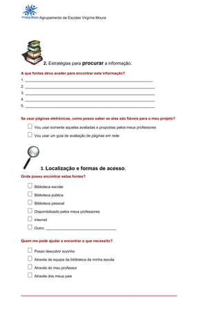 Agrupamento de Escolas Virgínia Moura




            2. Estratégias para procurar a informação.

A que fontes devo aceder para encontrar esta informação?
1. ______________________________________________________
2. _______________________________________________________________
3. _______________________________________________________________
4. _______________________________________________________________
5. _______________________________________________________________


Se usar páginas eletrónicas, como posso saber se elas são fiáveis para o meu projeto?

       Vou usar somente aquelas avaliadas e propostas pelos meus professores

       Vou usar um guia de avaliação de páginas em rede




          3. Localização e formas de acesso.
Onde posso encontrar estas fontes?

       Biblioteca escolar

       Biblioteca pública

       Biblioteca pessoal

       Disponibilizado pelos meus professores

       Internet

       Outro: ______________________________


Quem me pode ajudar a encontrar o que necessito?

       Posso descobrir sozinho

       Através da equipa da biblioteca da minha escola

       Através do meu professor

       Através dos meus pais



_______________________________________________________________
 