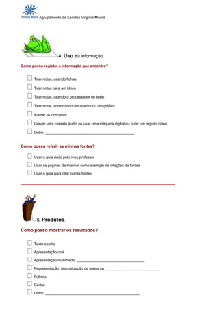 Agrupamento de Escolas Virgínia Moura




                      4. Uso da informação.

Como posso registar a informação que encontro?


      Tirar notas, usando fichas

      Tirar notas para um bloco

      Tirar notas, usando o processador de texto

      Tirar notas, construindo um quadro ou um gráfico

      Ilustrar os conceitos

      Gravar uma cassete áudio ou usar uma máquina digital ou fazer um registo vídeo

      Outro: ______________________________________


Como posso referir as minhas fontes?

      Usar o guia dado pelo meu professor

      Usar as páginas da Internet como exemplo de citações de fontes

      Usar o guia para citar outras fontes

_______________________________________________________________




        5. Produtos.

Como posso mostrar os resultados?


      Texto escrito

      Apresentação oral

      Apresentação multimédia _____________________________

      Representação: dramatização de textos ou _______________________

      Folheto

      Cartaz

      Outro: ______________________________________________
 