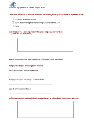 Agrupamento de Escolas Virgínia Moura



Como vou valorizar as minhas fontes na apresentação do produto final ou representação?

        Incluir uma bibliografia escrita

        Depois da apresentação ou representação, dizer que fontes usei

        Outra: ________________________________________


Materiais que vou precisar para a minha apresentação ou representação
  (Fazer uma lista de materiais)




Quanto tempo necessito para encontrar a informação e criar o produto?
__________________________________________

Tempo previsto para a realização do trabalho:

Tempo previsto para elaborar a pesquisa:

________________________________________________


Tempo previsto para a realização final do trabalho:

_________________________________________________


Data de entrega/apresentação:

_________________________________________________


Incluir qualquer informação adicional necessária para a realização do trabalho com sucesso:




_________________________________________________________________________
 