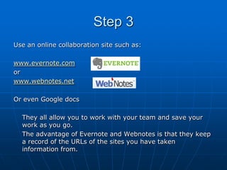Step 3
Use an online collaboration site such as:

www.evernote.com
or
www.webnotes.net

Or even Google docs

  They all allow you to work with your team and save your
  work as you go.
  The advantage of Evernote and Webnotes is that they keep
  a record of the URLs of the sites you have taken
  information from.
 