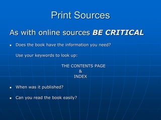 Print Sources
As with online sources BE CRITICAL
   Does the book have the information you need?

    Use your keywords to look up:

                         THE CONTENTS PAGE
                                &
                              INDEX

   When was it published?

   Can you read the book easily?
 