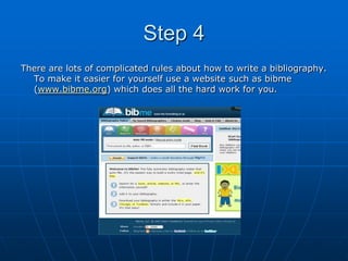 Step 4
There are lots of complicated rules about how to write a bibliography.
  To make it easier for yourself use a website such as bibme
  (www.bibme.org) which does all the hard work for you.
 