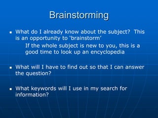 Brainstorming
   What do I already know about the subject? This
    is an opportunity to „brainstorm‟
        If the whole subject is new to you, this is a
        good time to look up an encyclopedia

   What will I have to find out so that I can answer
    the question?

   What keywords will I use in my search for
    information?
 