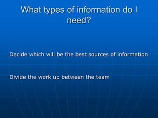 What types of information do I
               need?


Decide which will be the best sources of information



Divide the work up between the team
 
