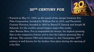 20TH CENTURY FOX 
• Formed on May 31, 1935, as the result of the merger between Fox 
Film Corporation, founded by William Fox in 1915, and Twentieth 
Century Pictures, founded in 1933 by Darryl F. Zanuck and Joseph M. 
Schenck. It's the world's second largest major film studio, 
after Warner Bros. Fox is responsible for Avatar, the highest grossing 
film in the companies history and is also the highest grossing film of 
all time. The current CEO and chairman is, Jim Gianopulos. 20TH 
century is well known for the fanfare that plays during the opening of 
a fox film. 
 