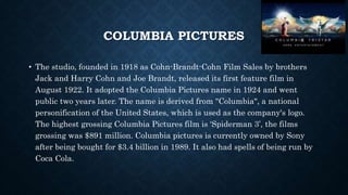 COLUMBIA PICTURES 
• The studio, founded in 1918 as Cohn-Brandt-Cohn Film Sales by brothers 
Jack and Harry Cohn and Joe Brandt, released its first feature film in 
August 1922. It adopted the Columbia Pictures name in 1924 and went 
public two years later. The name is derived from "Columbia", a national 
personification of the United States, which is used as the company's logo. 
The highest grossing Columbia Pictures film is ‘Spiderman 3’, the films 
grossing was $891 million. Columbia pictures is currently owned by Sony 
after being bought for $3.4 billion in 1989. It also had spells of being run by 
Coca Cola. 
 