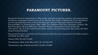PARAMOUNT PICTURES. 
Paramount Pictures Corporation is a film studio, television production company and motion picture 
distributor, consistently ranked as one of the "Big Six" film studios of Hollywood. It has distributed 
several successful film series, such as Transformers, Mission: Impossible, Marvel Cinematic 
Universe(2008–11), Indiana Jones (1981–2008), The Godfather, Star Trek, Jack Ryan, Jackass, The 
Bad News Bears, Beverly Hills Cop, "Crocodile" Dundee, Paranormal Activity, Friday the 
13th and G.I. Joe. It is the world's fourth oldest continuously-operating major film studio, the third 
being Universal Studios. 
Paramount Pictures is noteworthy for having three films that have surpassed the $1-billion-mark in 
worldwide box office sales: 
Titanic (1997; $2,186,772,306) 
Transformers: Dark of the Moon (2011; $1,123,794,079) 
Transformers: Age of Extinction (2014; $1,065,153,989) 
 