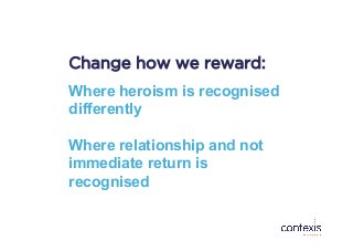 Change how we reward:
Where heroism is recognised
differently
Where relationship and not
immediate return is
recognised
 