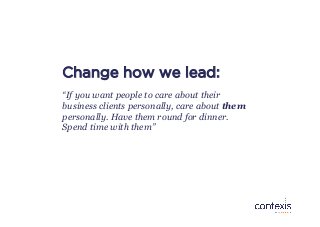 Change how we lead:
“If you want people to care about their
business clients personally, care about them
personally. Have ...