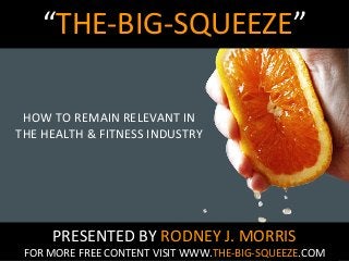 “THE-BIG-SQUEEZE”
HOW TO REMAIN RELEVANT IN
THE HEALTH & FITNESS INDUSTRY

PRESENTED BY RODNEY J. MORRIS

FOR MORE FREE CONTENT VISIT WWW.THE-BIG-SQUEEZE.COM

 