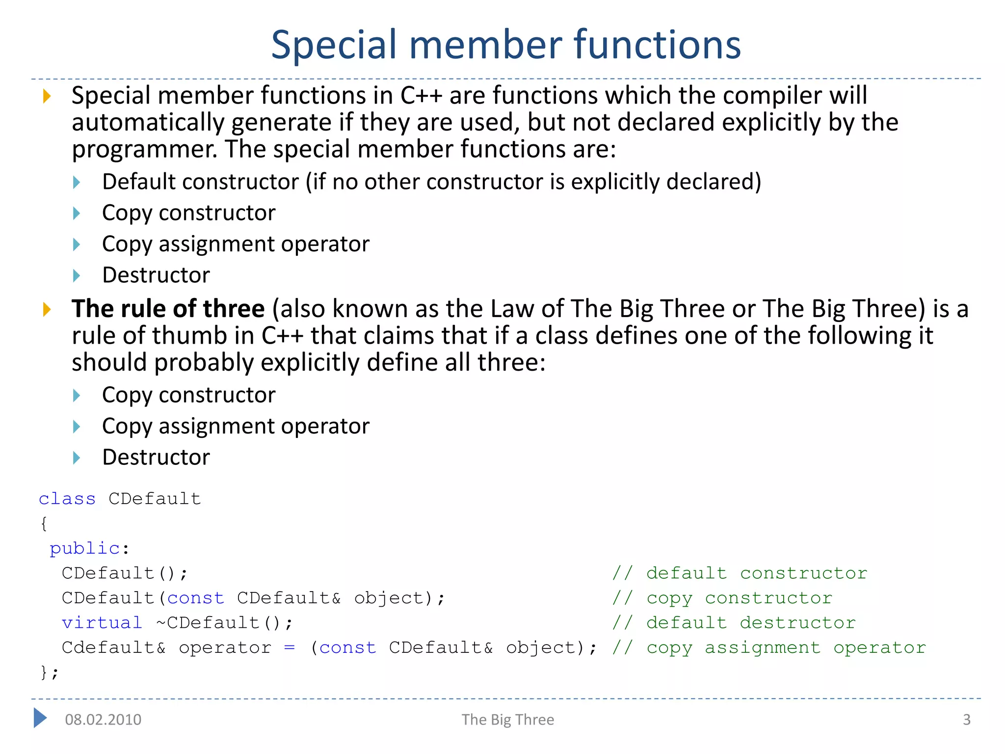 Special member functions
   Special member functions in C++ are functions which the compiler will
    automatically generate if they are used, but not declared explicitly by the
    programmer. The special member functions are:
       Default constructor (if no other constructor is explicitly declared)
       Copy constructor
       Copy assignment operator
       Destructor
   The rule of three (also known as the Law of The Big Three or The Big Three) is a
    rule of thumb in C++ that claims that if a class defines one of the following it
    should probably explicitly define all three:
       Copy constructor
       Copy assignment operator
       Destructor
class CDefault
{
 public:
  CDefault();                                                //   default constructor
  CDefault(const CDefault& object);                          //   copy constructor
  virtual ~CDefault();                                       //   default destructor
  Cdefault& operator = (const CDefault& object);             //   copy assignment operator
};

    08.02.2010                               The Big Three                                   3
 
