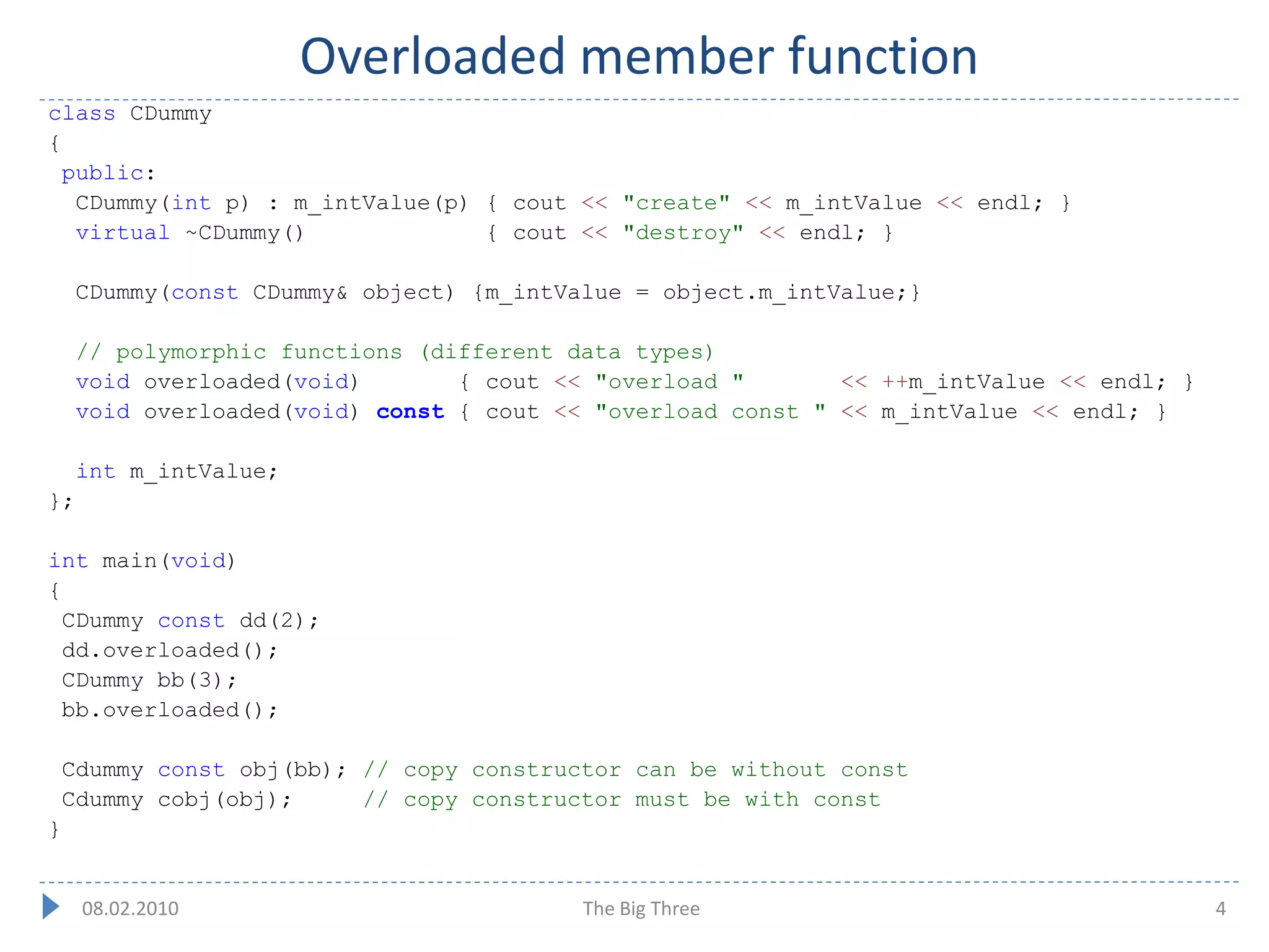 Overloaded member function
class CDummy
{
  public:
   CDummy(int p) : m_intValue(p) { cout << "create" << m_intValue << endl; }
   virtual ~CDummy()             { cout << "destroy" << endl; }

     CDummy(const CDummy& object) {m_intValue = object.m_intValue;}

     // polymorphic functions (different data types)
     void overloaded(void)       { cout << "overload "       << ++m_intValue << endl; }
     void overloaded(void) const { cout << "overload const " << m_intValue << endl; }

     int m_intValue;
};

int main(void)
{
  CDummy const dd(2);
  dd.overloaded();
  CDummy bb(3);
  bb.overloaded();

    Cdummy const obj(bb); // copy constructor can be without const
    Cdummy cobj(obj);     // copy constructor must be with const
}


     08.02.2010                           The Big Three                                   4
 