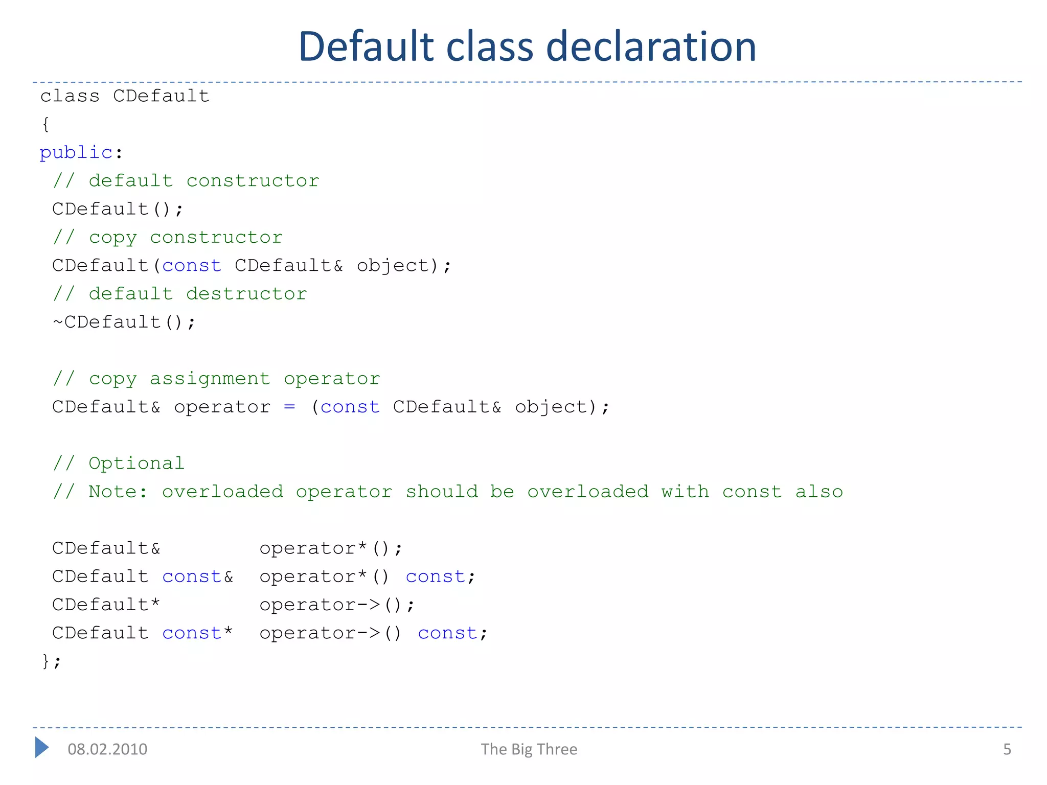 Default class declaration
class CDefault
{
public:
 // default constructor
 CDefault();
 // copy constructor
 CDefault(const CDefault& object);
 // default destructor
 ~CDefault();

 // copy assignment operator
 CDefault& operator = (const CDefault& object);

 // Optional
 // Note: overloaded operator should be overloaded with const also

 CDefault&         operator*();
 CDefault const&   operator*() const;
 CDefault*         operator->();
 CDefault const*   operator->() const;
};



  08.02.2010                         The Big Three                   5
 