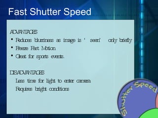 Fast Shutter Speed ADVANTAGES Reduces blurriness as image is ‘seen’ only briefly  Freeze Fast Motion Great for sports events. DISADVANTAGES Less time for light to enter camera Requires bright conditions 