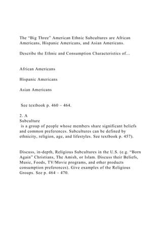 The “Big Three” American Ethnic Subcultures are African
Americans, Hispanic Americans, and Asian Americans.
Describe the Ethnic and Consumption Characteristics of…
African Americans
Hispanic Americans
Asian Americans
See textbook p. 460 – 464.
2. A
Subculture
is a group of people whose members share significant beliefs
and common preferences. Subcultures can be defined by
ethnicity, religion, age, and lifestyles. See textbook p. 457).
Discuss, in-depth, Religious Subcultures in the U.S. (e.g. “Born
Again” Christians, The Amish, or Islam. Discuss their Beliefs,
Music, Foods, TV/Movie programs, and other products
consumption preferences). Give examples of the Religious
Groups. See p. 464 – 470.
 