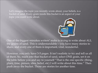 Let’s imagine the topic you recently wrote about, your beliefs, is a bucket of sand. Every grain inside this bucket is an aspect of your topic you could write about.  One of the biggest mistakes writers’ make is trying to write about ALL the grains of sand. This is understandable—you have many stories to share, and every one of them is important, vital, wonderful.  However, you only have 3-5 pages. It isn’t realistic to try and tell us all of them. So, reach into that bucket of sand, select ONE grain, set it on the table before you and say to yourself “That is the one specific (thing, place, time, person, idea, belief, etc) I will write about this time.” Then push away the bucket. Those are stories for another time. 