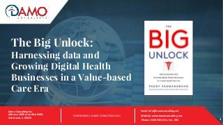 The Big Unlock:
Harnessing data and
Growing Digital Health
Businesses in a Value-based
Care Era
1
Email: info@damoconsulting.net
Website: www.damoconsulting.net
Phone: (630) 928-1111, Ext. 204 1
CONFIDENTIAL. DAMO CONSULTING 2017
Damo Consulting Inc.
Address: 1000 Jorie Blvd #200,
Oak Brook, IL 60523
 