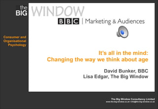 Consumer and
Organisational
  Psychology

                                  It’s all in the mind:
                 Changing the way we think about age
                                      David Bunker, BBC
                              Lisa Edgar, The Big Window



                                            The Big Window Consultancy Limited
                                       www.the-big-window.co.uk l info@the-big-window.co.uk
 