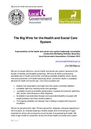 Big wins for health and social care system
1 | P a g e
The Big Wins for the Health and Social Care
System
A presentation to the health and social care system leadership round table
Community Wellbeing Portfolio Away Day
Local Government Association, 2 October 2015
Jim.mcmanus@hertfordshire.gov.uk
Jim McManus
We can no longer afford our current health and social care system, because of the
burden of disease and disability presenting. We must do better at preventing
avoidable loss of health and function (including avoidable disability) which results
from poor prevention of ill-health becoming worse, and which results in avoidable
demand for health and social care. Just a few examples are:
 diabetic foot amputations and sight loss from poorly controlled diabetes
 avoidable sight loss needing social care packages
 avoidable muscle and mobility deterioration in people who become sedentary
after stroke, heart disease or other diagnosis
 Avoidable musculoskeletal disease and associated disability in people with
weight problems and other health problems
 The ongoing disability and disease from smoking in people with long term
conditions
We do not get prevention right. Primary prevention (stopping a disease happening in
the first place, for example keeping a healthy weight and not smoking) is hugely
important for all but will not stop the current burden of exacerbating ill-health. We
need a logic model for prevention across the whole health and social care system
 