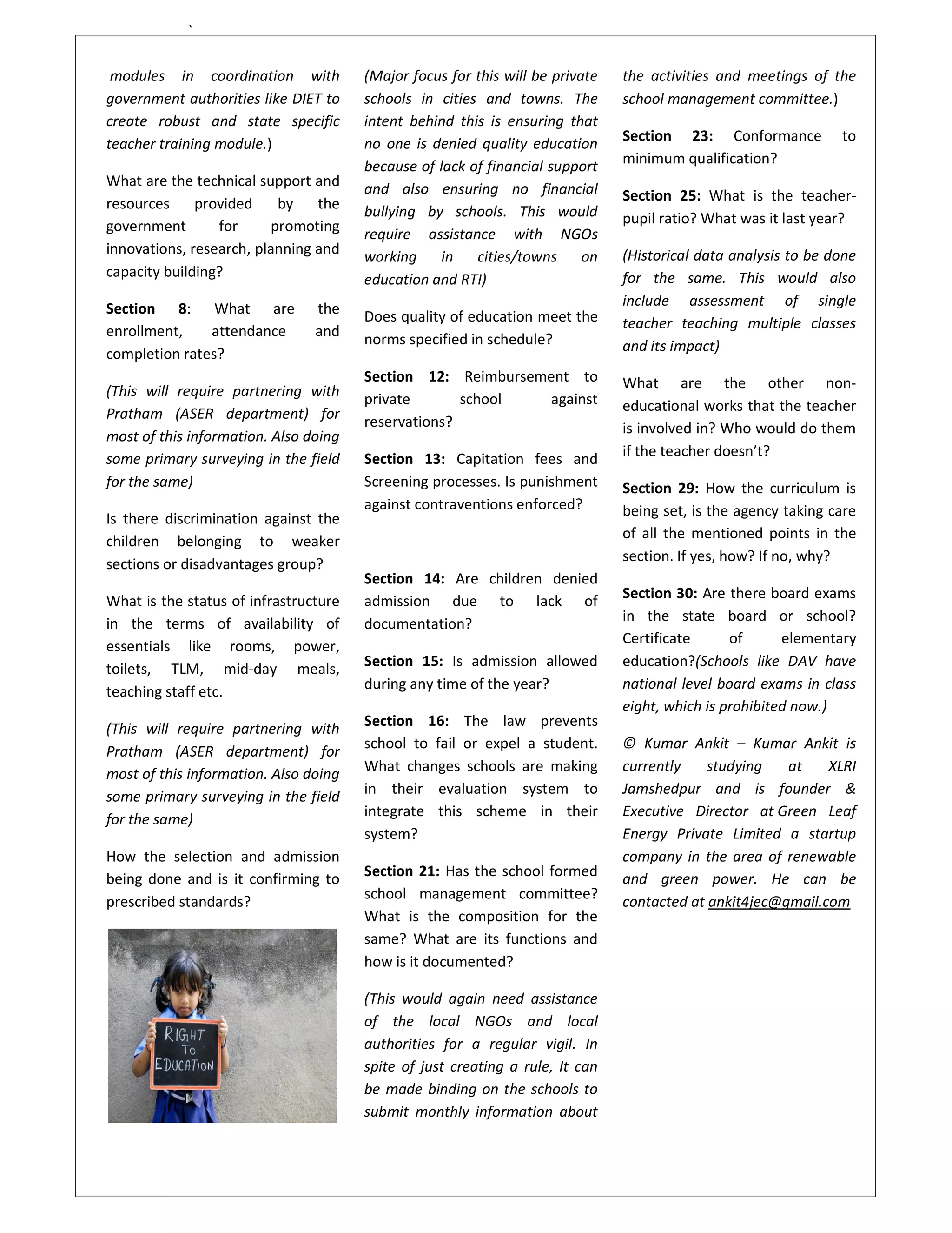 `

 modules in coordination with          (Major focus for this will be private   the activities and meetings of the
government authorities like DIET to    schools in cities and towns. The        school management committee.)
create robust and state specific       intent behind this is ensuring that
teacher training module.)              no one is denied quality education      Section 23: Conformance          to
                                       because of lack of financial support    minimum qualification?
What are the technical support and     and also ensuring no financial
resources     provided    by    the                                            Section 25: What is the teacher-
                                       bullying by schools. This would         pupil ratio? What was it last year?
government       for     promoting     require assistance with NGOs
innovations, research, planning and    working     in   cities/towns on        (Historical data analysis to be done
capacity building?                     education and RTI)                      for the same. This would also
Section 8: What are             the                                            include assessment of single
                                       Does quality of education meet the      teacher teaching multiple classes
enrollment,    attendance       and
                                       norms specified in schedule?            and its impact)
completion rates?
                                       Section 12: Reimbursement to            What are the other non-
(This will require partnering with     private       school  against
Pratham (ASER department) for                                                  educational works that the teacher
                                       reservations?                           is involved in? Who would do them
most of this information. Also doing
some primary surveying in the field    Section 13: Capitation fees and         if the teacher doesn’t?
for the same)                          Screening processes. Is punishment      Section 29: How the curriculum is
                                       against contraventions enforced?        being set, is the agency taking care
Is there discrimination against the
children belonging to weaker                                                   of all the mentioned points in the
sections or disadvantages group?                                               section. If yes, how? If no, why?
                                       Section 14: Are children denied
What is the status of infrastructure   admission due to lack of                Section 30: Are there board exams
in the terms of availability of        documentation?                          in the state board or school?
essentials like rooms, power,                                                  Certificate      of      elementary
toilets, TLM, mid-day meals,           Section 15: Is admission allowed        education?(Schools like DAV have
teaching staff etc.                    during any time of the year?            national level board exams in class
                                                                               eight, which is prohibited now.)
(This will require partnering with     Section 16: The law prevents
                                       school to fail or expel a student.      © Kumar Ankit – Kumar Ankit is
Pratham (ASER department) for
most of this information. Also doing   What changes schools are making         currently    studying   at    XLRI
some primary surveying in the field    in their evaluation system to           Jamshedpur and is founder &
                                       integrate this scheme in their          Executive Director at Green Leaf
for the same)
                                       system?                                 Energy Private Limited a startup
How the selection and admission                                                company in the area of renewable
being done and is it confirming to     Section 21: Has the school formed       and green power. He can be
prescribed standards?                  school management committee?            contacted at ankit4jec@gmail.com
                                       What is the composition for the
                                       same? What are its functions and
                                       how is it documented?

                                       (This would again need assistance
                                       of the local NGOs and local
                                       authorities for a regular vigil. In
                                       spite of just creating a rule, It can
                                       be made binding on the schools to
                                       submit monthly information about
 