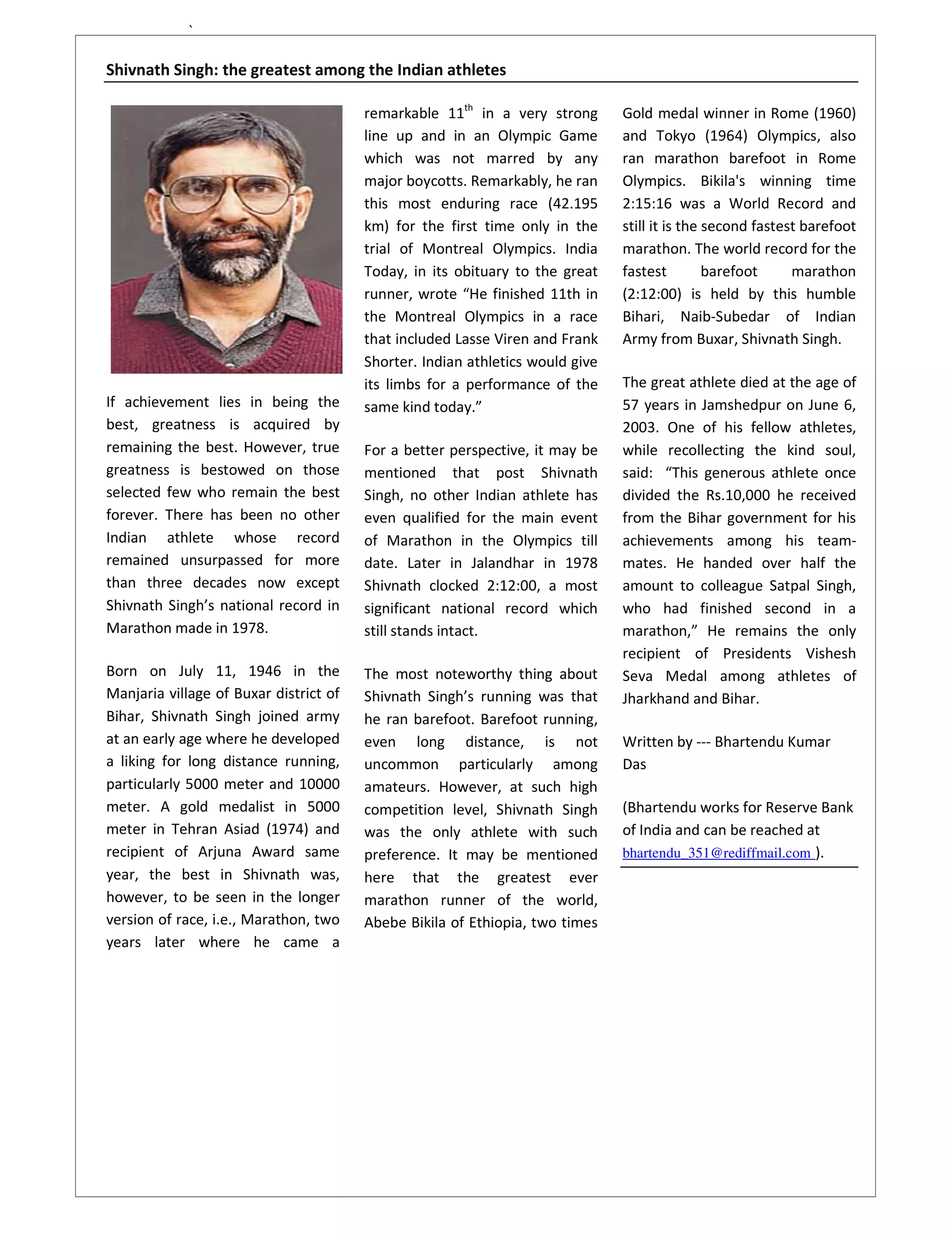 `

Shivnath Singh: the greatest among the Indian athletes

                                        remarkable 11th in a very strong       Gold medal winner in Rome (1960)
                                        line up and in an Olympic Game         and Tokyo (1964) Olympics, also
                                        which was not marred by any            ran marathon barefoot in Rome
                                        major boycotts. Remarkably, he ran     Olympics. Bikila's winning time
                                        this most enduring race (42.195        2:15:16 was a World Record and
                                        km) for the first time only in the     still it is the second fastest barefoot
                                        trial of Montreal Olympics. India      marathon. The world record for the
                                        Today, in its obituary to the great    fastest         barefoot     marathon
                                        runner, wrote “He finished 11th in     (2:12:00) is held by this humble
                                        the Montreal Olympics in a race        Bihari, Naib-Subedar of Indian
                                        that included Lasse Viren and Frank    Army from Buxar, Shivnath Singh.
                                        Shorter. Indian athletics would give
                                        its limbs for a performance of the     The great athlete died at the age of
If achievement lies in being the        same kind today.”                      57 years in Jamshedpur on June 6,
best, greatness is acquired by                                                 2003. One of his fellow athletes,
remaining the best. However, true       For a better perspective, it may be    while recollecting the kind soul,
greatness is bestowed on those          mentioned that post Shivnath           said: “This generous athlete once
selected few who remain the best        Singh, no other Indian athlete has     divided the Rs.10,000 he received
forever. There has been no other        even qualified for the main event      from the Bihar government for his
Indian athlete whose record             of Marathon in the Olympics till       achievements among his team-
remained unsurpassed for more           date. Later in Jalandhar in 1978       mates. He handed over half the
than three decades now except           Shivnath clocked 2:12:00, a most       amount to colleague Satpal Singh,
Shivnath Singh’s national record in     significant national record which      who had finished second in a
Marathon made in 1978.                  still stands intact.                   marathon,” He remains the only
                                                                               recipient of Presidents Vishesh
Born on July 11, 1946 in the            The most noteworthy thing about        Seva Medal among athletes of
Manjaria village of Buxar district of   Shivnath Singh’s running was that      Jharkhand and Bihar.
Bihar, Shivnath Singh joined army       he ran barefoot. Barefoot running,
at an early age where he developed      even long distance, is not             Written by --- Bhartendu Kumar
a liking for long distance running,     uncommon particularly among            Das
particularly 5000 meter and 10000       amateurs. However, at such high
meter. A gold medalist in 5000          competition level, Shivnath Singh      (Bhartendu works for Reserve Bank
meter in Tehran Asiad (1974) and        was the only athlete with such         of India and can be reached at
recipient of Arjuna Award same          preference. It may be mentioned        bhartendu_351@rediffmail.com ).
year, the best in Shivnath was,         here that the greatest ever
however, to be seen in the longer       marathon runner of the world,
version of race, i.e., Marathon, two    Abebe Bikila of Ethiopia, two times
years later where he came a
 