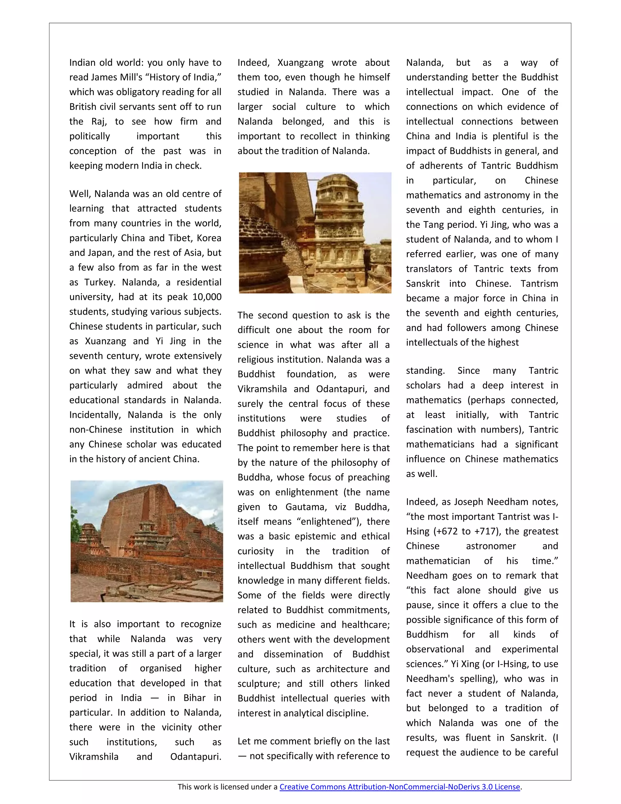 Indian old world: you only have to          Indeed, Xuangzang wrote about                 Nalanda, but as a way of
read James Mill's “History of India,”       them too, even though he himself              understanding better the Buddhist
which was obligatory reading for all        studied in Nalanda. There was a               intellectual impact. One of the
British civil servants sent off to run      larger social culture to which                connections on which evidence of
the Raj, to see how firm and                Nalanda belonged, and this is                 intellectual connections between
politically       important        this     important to recollect in thinking            China and India is plentiful is the
conception of the past was in               about the tradition of Nalanda.               impact of Buddhists in general, and
keeping modern India in check.                                                            of adherents of Tantric Buddhism
                                                                                          in     particular,     on    Chinese
Well, Nalanda was an old centre of                                                        mathematics and astronomy in the
learning that attracted students                                                          seventh and eighth centuries, in
from many countries in the world,                                                         the Tang period. Yi Jing, who was a
particularly China and Tibet, Korea                                                       student of Nalanda, and to whom I
and Japan, and the rest of Asia, but                                                      referred earlier, was one of many
a few also from as far in the west                                                        translators of Tantric texts from
as Turkey. Nalanda, a residential                                                         Sanskrit into Chinese. Tantrism
university, had at its peak 10,000                                                        became a major force in China in
students, studying various subjects.        The second question to ask is the             the seventh and eighth centuries,
Chinese students in particular, such        difficult one about the room for              and had followers among Chinese
as Xuanzang and Yi Jing in the              science in what was after all a               intellectuals of the highest
seventh century, wrote extensively          religious institution. Nalanda was a
on what they saw and what they              Buddhist foundation, as were                  standing. Since many Tantric
particularly admired about the              Vikramshila and Odantapuri, and               scholars had a deep interest in
educational standards in Nalanda.           surely the central focus of these             mathematics (perhaps connected,
Incidentally, Nalanda is the only           institutions were studies of                  at least initially, with Tantric
non-Chinese institution in which            Buddhist philosophy and practice.             fascination with numbers), Tantric
any Chinese scholar was educated            The point to remember here is that            mathematicians had a significant
in the history of ancient China.            by the nature of the philosophy of            influence on Chinese mathematics
                                            Buddha, whose focus of preaching              as well.
                                            was on enlightenment (the name
                                            given to Gautama, viz Buddha,                 Indeed, as Joseph Needham notes,
                                            itself means “enlightened”), there            “the most important Tantrist was I-
                                            was a basic epistemic and ethical             Hsing (+672 to +717), the greatest
                                            curiosity in the tradition of                 Chinese        astronomer          and
                                            intellectual Buddhism that sought             mathematician of his time.”
                                            knowledge in many different fields.           Needham goes on to remark that
                                            Some of the fields were directly              “this fact alone should give us
                                            related to Buddhist commitments,              pause, since it offers a clue to the
It is also important to recognize           such as medicine and healthcare;              possible significance of this form of
that while Nalanda was very                 others went with the development              Buddhism for all kinds of
special, it was still a part of a larger    and dissemination of Buddhist                 observational and experimental
tradition of organised higher               culture, such as architecture and             sciences.” Yi Xing (or I-Hsing, to use
education that developed in that            sculpture; and still others linked            Needham's spelling), who was in
period in India — in Bihar in               Buddhist intellectual queries with            fact never a student of Nalanda,
particular. In addition to Nalanda,         interest in analytical discipline.            but belonged to a tradition of
there were in the vicinity other                                                          which Nalanda was one of the
such      institutions,     such      as    Let me comment briefly on the last            results, was fluent in Sanskrit. (I
Vikramshila       and      Odantapuri.      — not specifically with reference to          request the audience to be careful


                            This work is licensed under a Creative Commons Attribution-NonCommercial-NoDerivs 3.0 License.
 